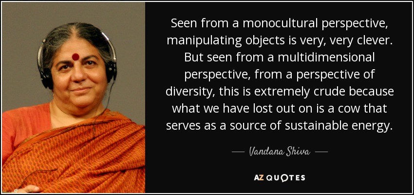 Seen from a monocultural perspective, manipulating objects is very, very clever. But seen from a multidimensional perspective, from a perspective of diversity, this is extremely crude because what we have lost out on is a cow that serves as a source of sustainable energy. - Vandana Shiva