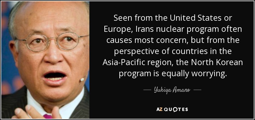 Seen from the United States or Europe, Irans nuclear program often causes most concern, but from the perspective of countries in the Asia-Pacific region, the North Korean program is equally worrying. - Yukiya Amano
