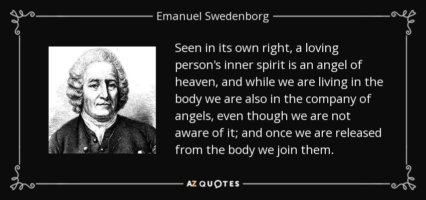 Seen in its own right, a loving person's inner spirit is an angel of heaven, and while we are living in the body we are also in the company of angels, even though we are not aware of it; and once we are released from the body we join them. - Emanuel Swedenborg