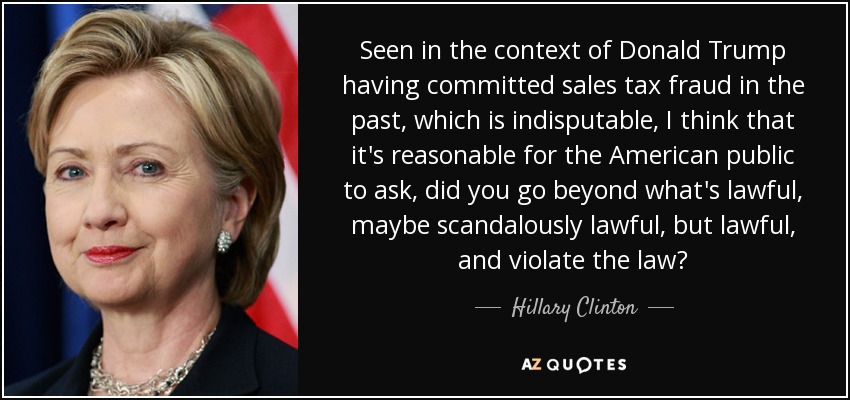Seen in the context of Donald Trump having committed sales tax fraud in the past, which is indisputable, I think that it's reasonable for the American public to ask, did you go beyond what's lawful, maybe scandalously lawful, but lawful, and violate the law? - Hillary Clinton
