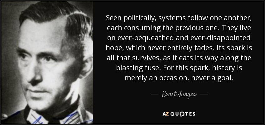 Seen politically, systems follow one another, each consuming the previous one. They live on ever-bequeathed and ever-disappointed hope, which never entirely fades. Its spark is all that survives, as it eats its way along the blasting fuse. For this spark, history is merely an occasion, never a goal. - Ernst Junger