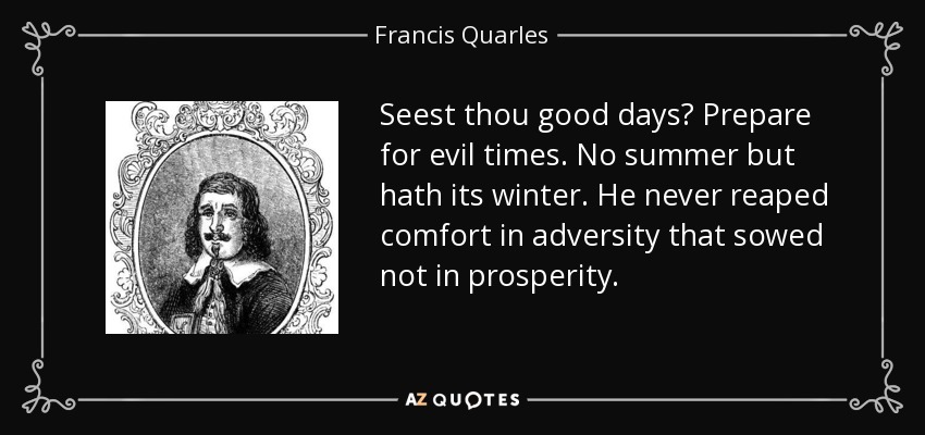 Seest thou good days? Prepare for evil times. No summer but hath its winter. He never reaped comfort in adversity that sowed not in prosperity. - Francis Quarles