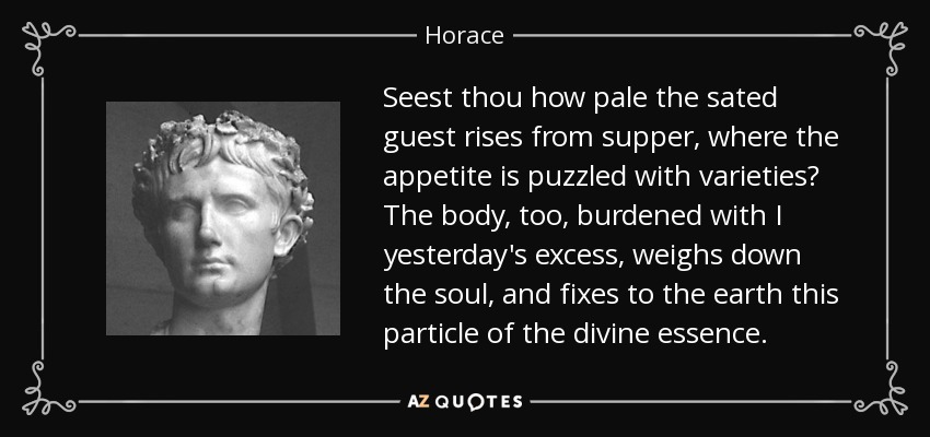 Seest thou how pale the sated guest rises from supper, where the appetite is puzzled with varieties? The body, too, burdened with I yesterday's excess, weighs down the soul, and fixes to the earth this particle of the divine essence. - Horace