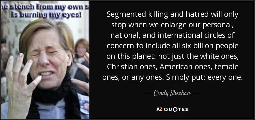 Segmented killing and hatred will only stop when we enlarge our personal, national, and international circles of concern to include all six billion people on this planet: not just the white ones, Christian ones, American ones, female ones, or any ones. Simply put: every one. - Cindy Sheehan