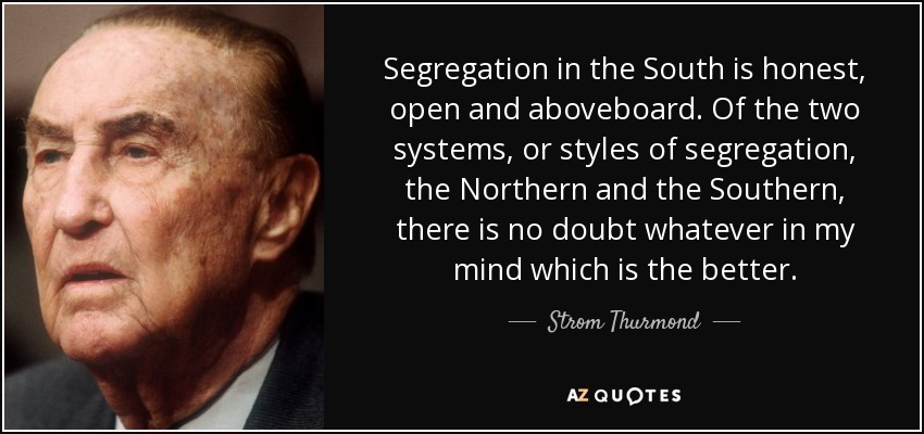 Segregation in the South is honest, open and aboveboard. Of the two systems, or styles of segregation, the Northern and the Southern, there is no doubt whatever in my mind which is the better. - Strom Thurmond