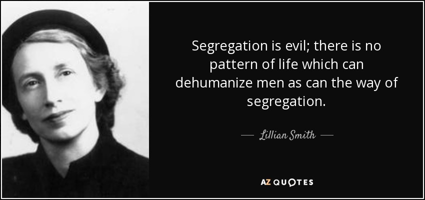 Segregation is evil; there is no pattern of life which can dehumanize men as can the way of segregation. - Lillian Smith