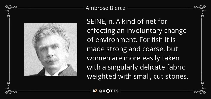 SEINE, n. A kind of net for effecting an involuntary change of environment. For fish it is made strong and coarse, but women are more easily taken with a singularly delicate fabric weighted with small, cut stones. - Ambrose Bierce