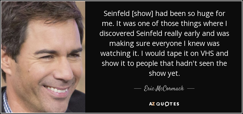 Seinfeld [show] had been so huge for me. It was one of those things where I discovered Seinfeld really early and was making sure everyone I knew was watching it. I would tape it on VHS and show it to people that hadn't seen the show yet. - Eric McCormack