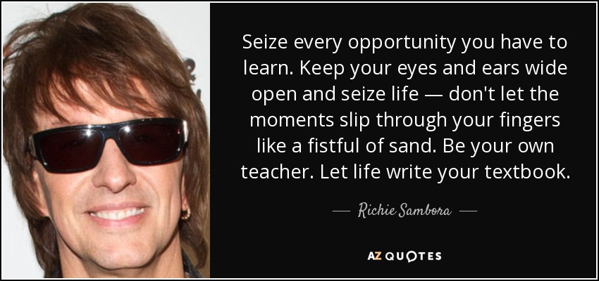 Seize every opportunity you have to learn. Keep your eyes and ears wide open and seize life — don't let the moments slip through your fingers like a fistful of sand. Be your own teacher. Let life write your textbook. - Richie Sambora