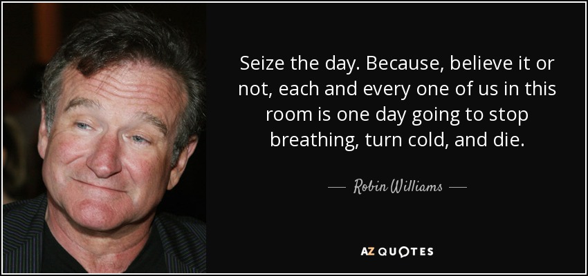 Seize the day. Because, believe it or not, each and every one of us in this room is one day going to stop breathing, turn cold, and die. - Robin Williams