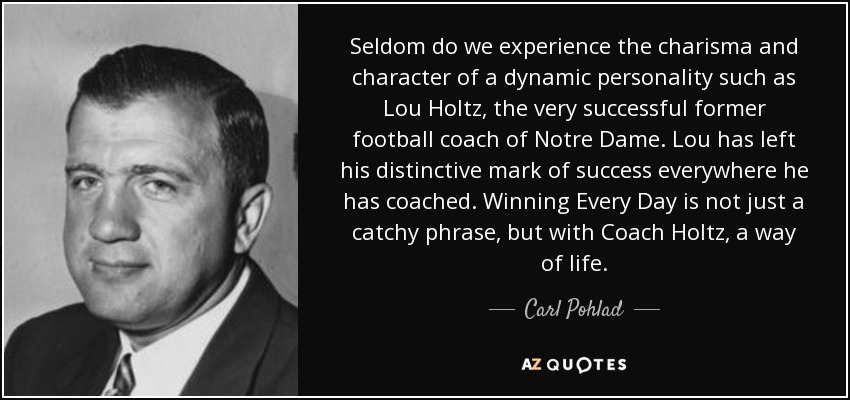 Seldom do we experience the charisma and character of a dynamic personality such as Lou Holtz, the very successful former football coach of Notre Dame. Lou has left his distinctive mark of success everywhere he has coached. Winning Every Day is not just a catchy phrase, but with Coach Holtz, a way of life. - Carl Pohlad