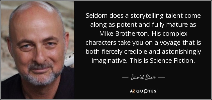 Seldom does a storytelling talent come along as potent and fully mature as Mike Brotherton. His complex characters take you on a voyage that is both fiercely credible and astonishingly imaginative. This is Science Fiction. - David Brin