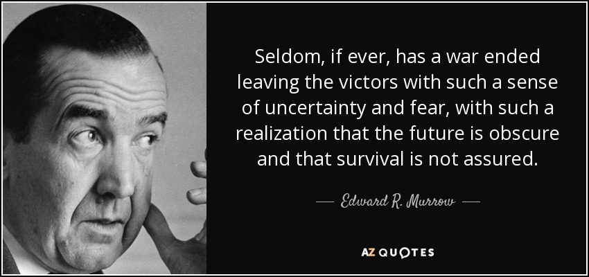 Seldom, if ever, has a war ended leaving the victors with such a sense of uncertainty and fear, with such a realization that the future is obscure and that survival is not assured. - Edward R. Murrow