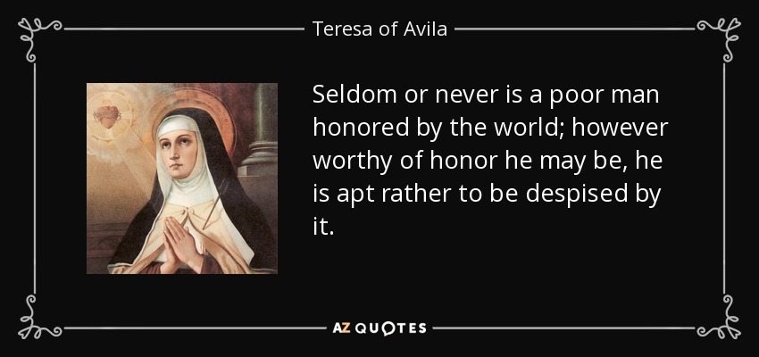 Seldom or never is a poor man honored by the world; however worthy of honor he may be, he is apt rather to be despised by it. - Teresa of Avila