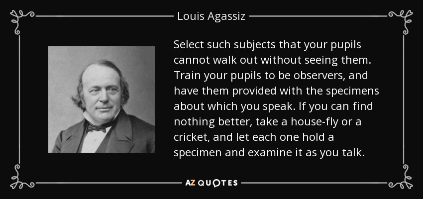 Select such subjects that your pupils cannot walk out without seeing them. Train your pupils to be observers, and have them provided with the specimens about which you speak. If you can find nothing better, take a house-fly or a cricket, and let each one hold a specimen and examine it as you talk. - Louis Agassiz