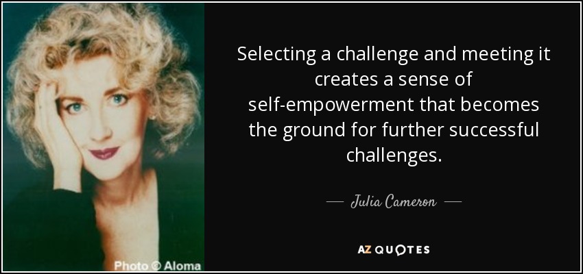 Selecting a challenge and meeting it creates a sense of self-empowerment that becomes the ground for further successful challenges. - Julia Cameron