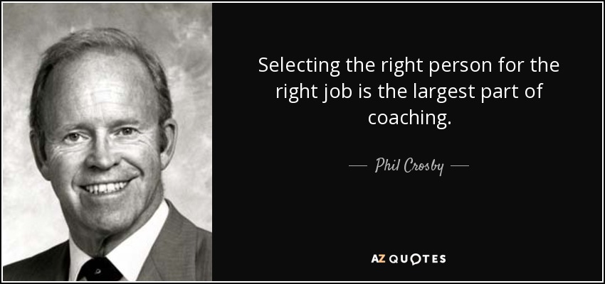 Selecting the right person for the right job is the largest part of coaching. - Phil Crosby