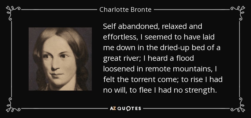 Self abandoned, relaxed and effortless, I seemed to have laid me down in the dried-up bed of a great river; I heard a flood loosened in remote mountains, I felt the torrent come; to rise I had no will, to flee I had no strength. - Charlotte Bronte
