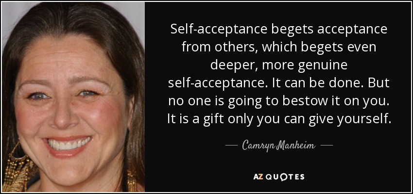 Self-acceptance begets acceptance from others, which begets even deeper, more genuine self-acceptance. It can be done. But no one is going to bestow it on you. It is a gift only you can give yourself. - Camryn Manheim