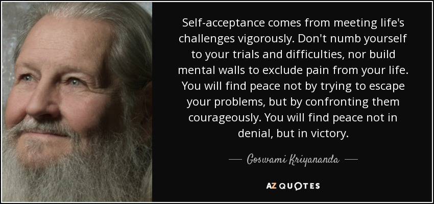 Self-acceptance comes from meeting life's challenges vigorously. Don't numb yourself to your trials and difficulties, nor build mental walls to exclude pain from your life. You will find peace not by trying to escape your problems, but by confronting them courageously. You will find peace not in denial, but in victory. - Goswami Kriyananda