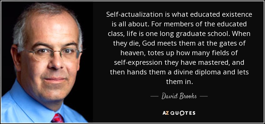 Self-actualization is what educated existence is all about. For members of the educated class, life is one long graduate school. When they die, God meets them at the gates of heaven, totes up how many fields of self-expression they have mastered, and then hands them a divine diploma and lets them in. - David Brooks