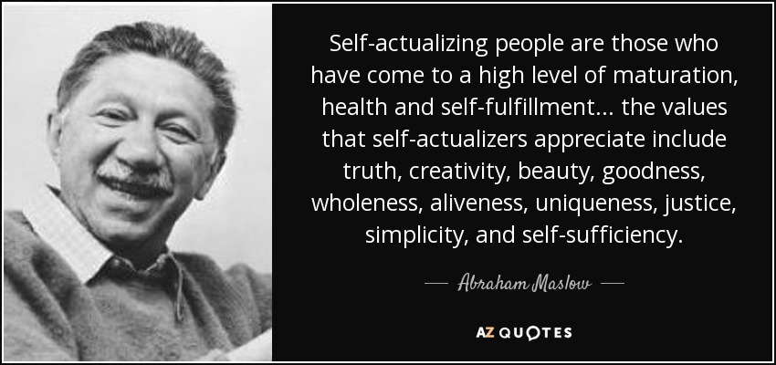 Self-actualizing people are those who have come to a high level of maturation, health and self-fulfillment... the values that self-actualizers appreciate include truth, creativity, beauty, goodness, wholeness, aliveness, uniqueness, justice, simplicity, and self-sufficiency. - Abraham Maslow