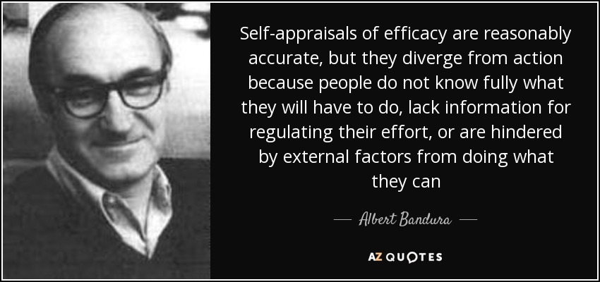 Self-appraisals of efficacy are reasonably accurate, but they diverge from action because people do not know fully what they will have to do, lack information for regulating their effort, or are hindered by external factors from doing what they can - Albert Bandura