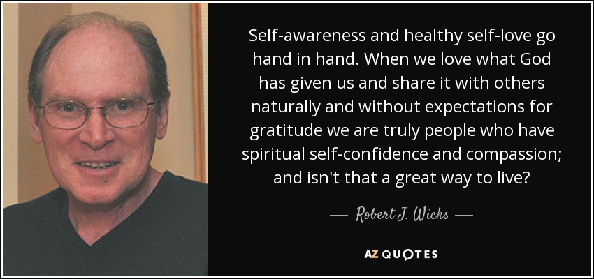 Self-awareness and healthy self-love go hand in hand. When we love what God has given us and share it with others naturally and without expectations for gratitude we are truly people who have spiritual self-confidence and compassion; and isn't that a great way to live? - Robert J. Wicks