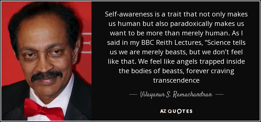 Self-awareness is a trait that not only makes us human but also paradoxically makes us want to be more than merely human. As I said in my BBC Reith Lectures, “Science tells us we are merely beasts, but we don’t feel like that. We feel like angels trapped inside the bodies of beasts, forever craving transcendence - Vilayanur S. Ramachandran