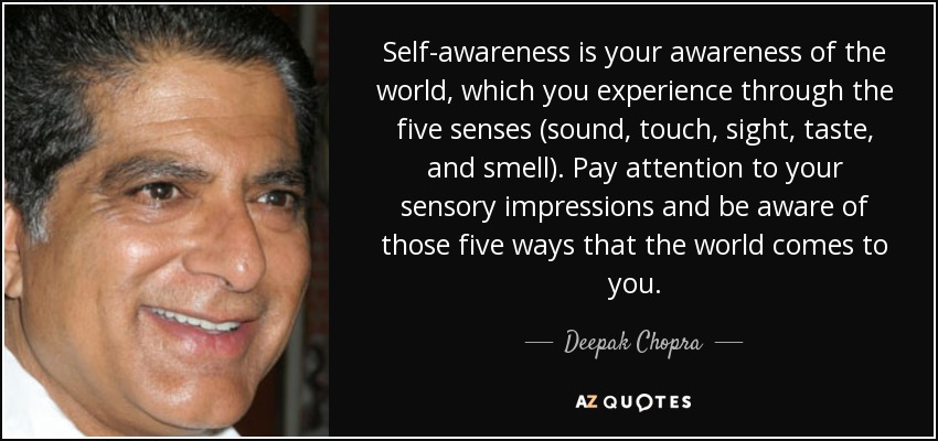 Self-awareness is your awareness of the world, which you experience through the five senses (sound, touch, sight, taste, and smell). Pay attention to your sensory impressions and be aware of those five ways that the world comes to you. - Deepak Chopra
