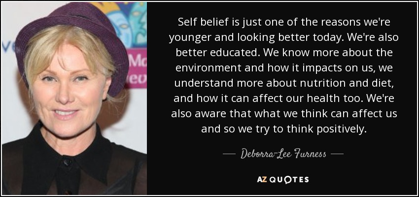 Self belief is just one of the reasons we're younger and looking better today. We're also better educated. We know more about the environment and how it impacts on us, we understand more about nutrition and diet, and how it can affect our health too. We're also aware that what we think can affect us and so we try to think positively. - Deborra-Lee Furness