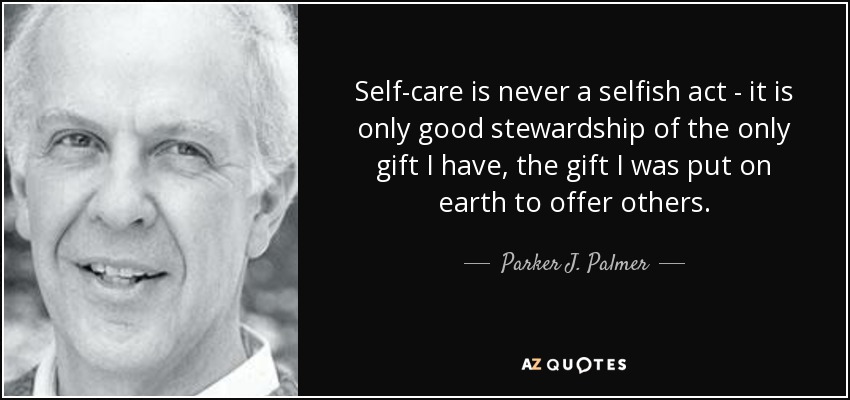 Self-care is never a selfish act - it is only good stewardship of the only gift I have, the gift I was put on earth to offer others. - Parker J. Palmer