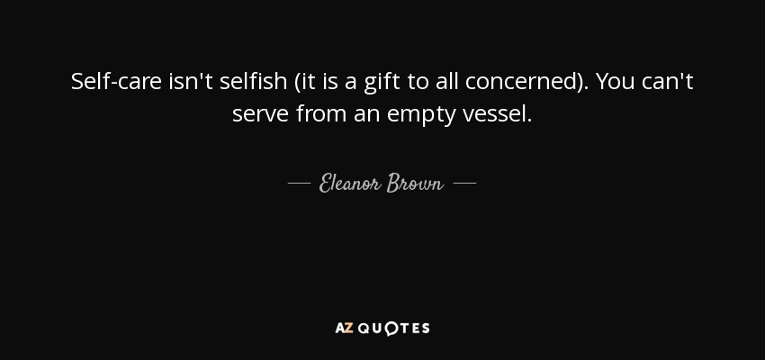Self-care isn't selfish (it is a gift to all concerned). You can't serve from an empty vessel. - Eleanor Brown