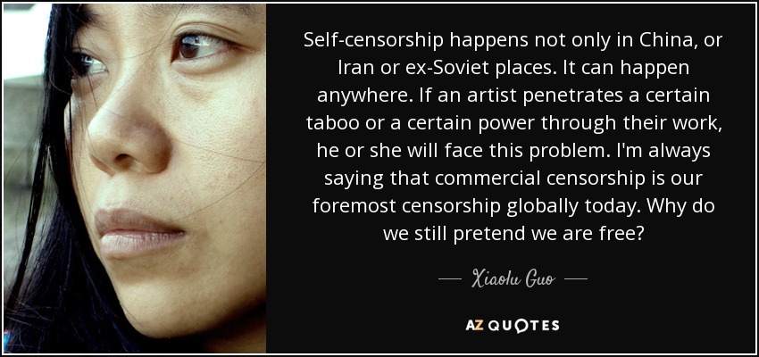Self-censorship happens not only in China, or Iran or ex-Soviet places. It can happen anywhere. If an artist penetrates a certain taboo or a certain power through their work, he or she will face this problem. I'm always saying that commercial censorship is our foremost censorship globally today. Why do we still pretend we are free? - Xiaolu Guo