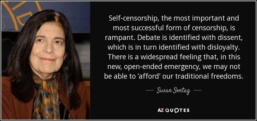 Self-censorship, the most important and most successful form of censorship, is rampant. Debate is identified with dissent, which is in turn identified with disloyalty. There is a widespread feeling that, in this new, open-ended emergency, we may not be able to 'afford' our traditional freedoms. - Susan Sontag