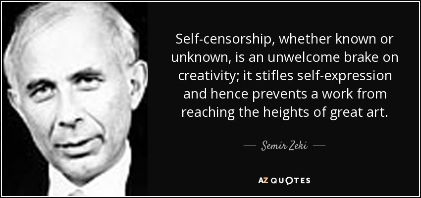 Self-censorship, whether known or unknown, is an unwelcome brake on creativity; it stifles self-expression and hence prevents a work from reaching the heights of great art. - Semir Zeki