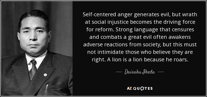 Self-centered anger generates evil, but wrath at social injustice becomes the driving force for reform. Strong language that censures and combats a great evil often awakens adverse reactions from society, but this must not intimidate those who believe they are right. A lion is a lion because he roars. - Daisaku Ikeda