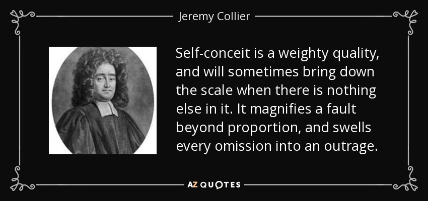 Self-conceit is a weighty quality, and will sometimes bring down the scale when there is nothing else in it. It magnifies a fault beyond proportion, and swells every omission into an outrage. - Jeremy Collier