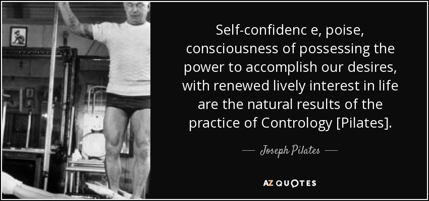 Self-confidenc e, poise, consciousness of possessing the power to accomplish our desires, with renewed lively interest in life are the natural results of the practice of Contrology [Pilates]. - Joseph Pilates