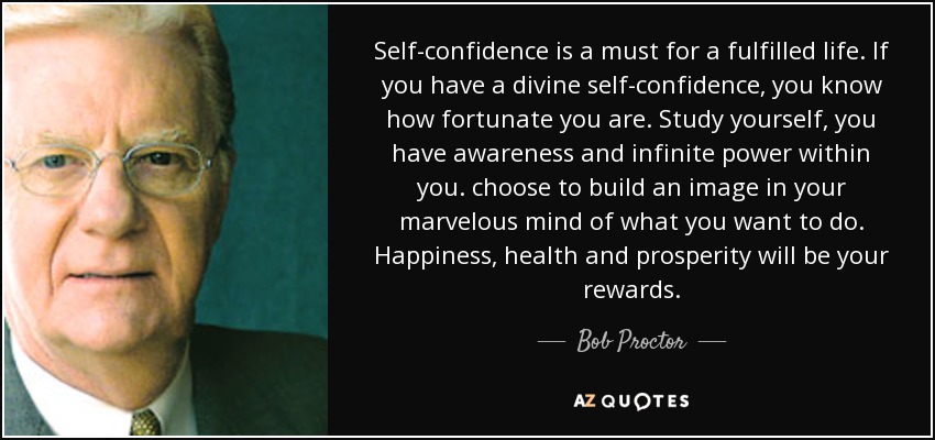 Self-confidence is a must for a fulfilled life. If you have a divine self-confidence, you know how fortunate you are. Study yourself, you have awareness and infinite power within you. choose to build an image in your marvelous mind of what you want to do. Happiness, health and prosperity will be your rewards. - Bob Proctor