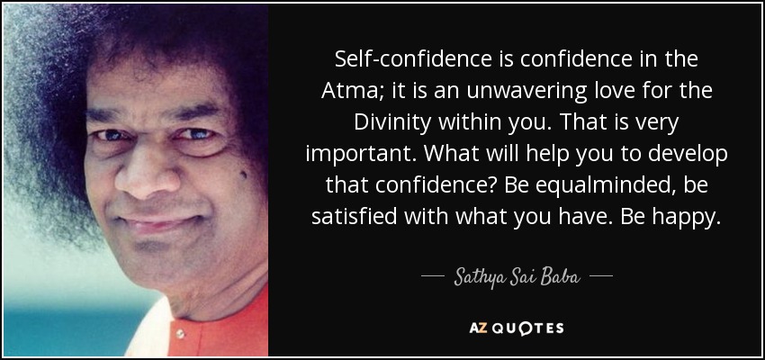 Self-confidence is confidence in the Atma; it is an unwavering love for the Divinity within you. That is very important. What will help you to develop that confidence? Be equalminded, be satisfied with what you have. Be happy. - Sathya Sai Baba