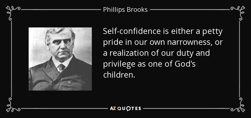 Self-confidence is either a petty pride in our own narrowness, or a realization of our duty and privilege as one of God's children. - Phillips Brooks