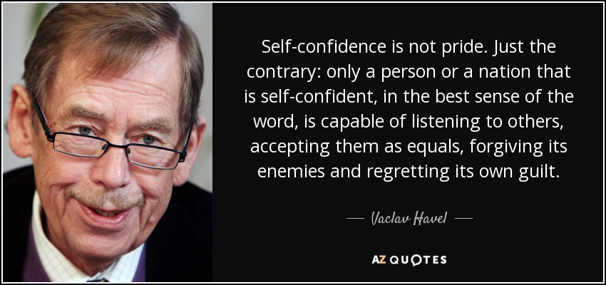 Self-confidence is not pride. Just the contrary: only a person or a nation that is self-confident, in the best sense of the word, is capable of listening to others, accepting them as equals, forgiving its enemies and regretting its own guilt. - Vaclav Havel