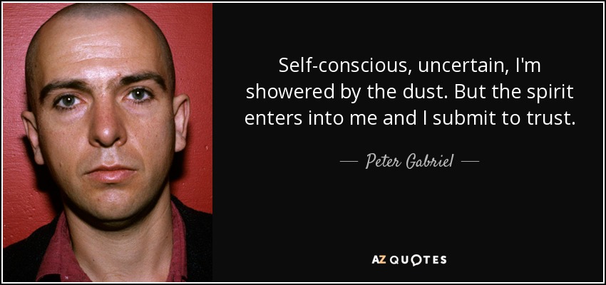 Self-conscious, uncertain, I'm showered by the dust. But the spirit enters into me and I submit to trust. - Peter Gabriel