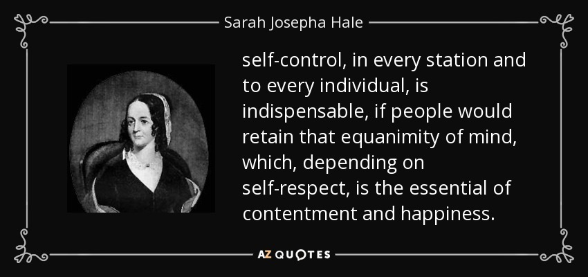 self-control, in every station and to every individual, is indispensable, if people would retain that equanimity of mind, which, depending on self-respect, is the essential of contentment and happiness. - Sarah Josepha Hale