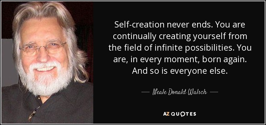 Self-creation never ends. You are continually creating yourself from the field of infinite possibilities. You are, in every moment, born again. And so is everyone else. - Neale Donald Walsch