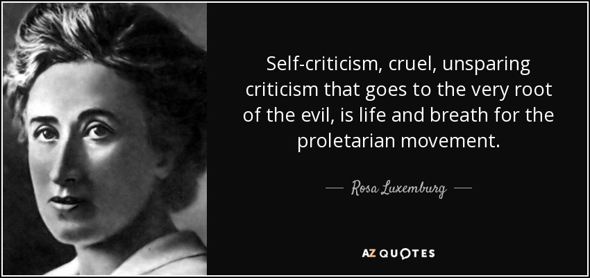 Self-criticism, cruel, unsparing criticism that goes to the very root of the evil, is life and breath for the proletarian movement. - Rosa Luxemburg