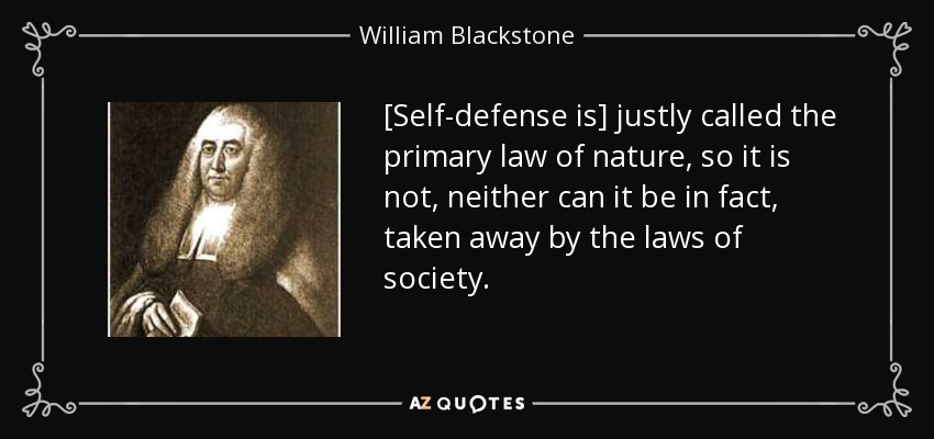 [Self-defense is] justly called the primary law of nature, so it is not, neither can it be in fact, taken away by the laws of society. - William Blackstone