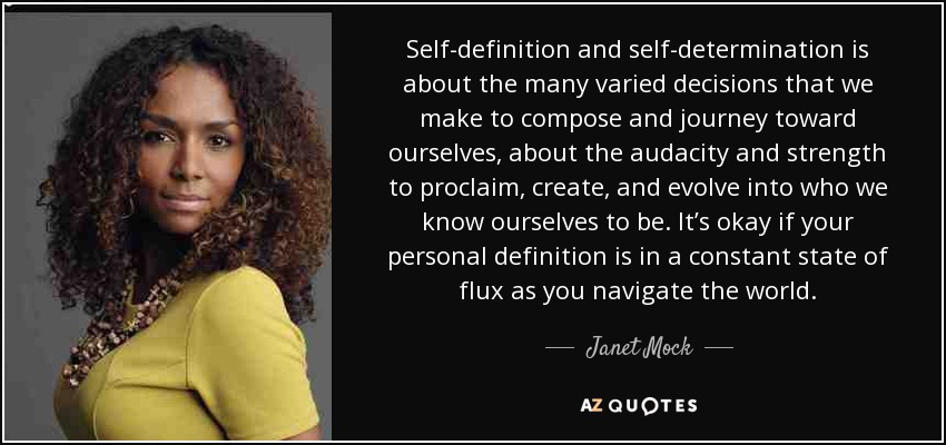 Self-definition and self-determination is about the many varied decisions that we make to compose and journey toward ourselves, about the audacity and strength to proclaim, create, and evolve into who we know ourselves to be. It’s okay if your personal definition is in a constant state of flux as you navigate the world. - Janet Mock