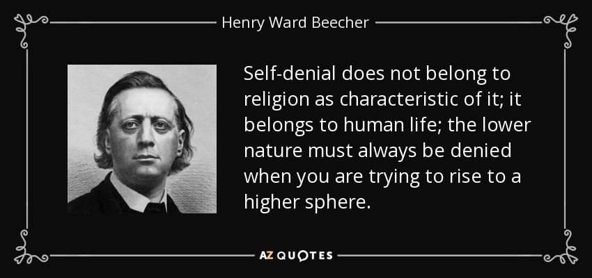 Self-denial does not belong to religion as characteristic of it; it belongs to human life; the lower nature must always be denied when you are trying to rise to a higher sphere. - Henry Ward Beecher